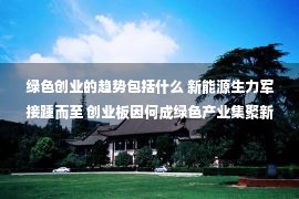 绿色创业的趋势包括什么 新能源生力军接踵而至 创业板因何成绿色产业集聚新高地？创新企业“成长沃土”天然属性受青睐