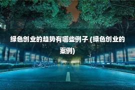 绿色创业的趋势有哪些例子 (绿色创业的案例)