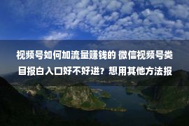 视频号如何加流量赚钱的 微信视频号类目报白入口好不好进？想用其他方法报白怎么办？