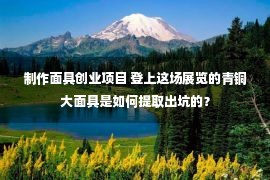 制作面具创业项目 登上这场展览的青铜大面具是如何提取出坑的？