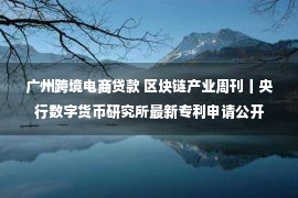 广州跨境电商贷款 区块链产业周刊丨央行数字货币研究所最新专利申请公开