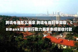 跨境电商怎么商家 跨境电商旺季来临，CBiBank富港银行助力商家多场景收付款需求