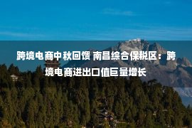 跨境电商中秋回馈 南昌综合保税区：跨境电商进出口值巨量增长