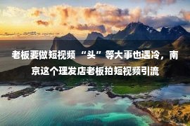 老板要做短视频 “头”等大事也遇冷，南京这个理发店老板拍短视频引流