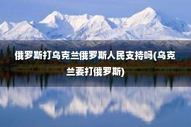 俄罗斯打乌克兰俄罗斯人民支持吗(乌克兰要打俄罗斯)