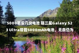 5000毫安几块电池 曝三星Galaxy S23 Ultra搭载5000mAh电池，无奈仍为25W快充