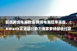 新疆跨境电商教练 跨境电商旺季来临，CBiBank富港银行助力商家多场景收付款需求