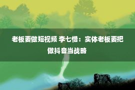 老板要做短视频 李七惜：实体老板要把做抖音当战略