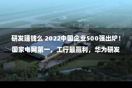 研发赚钱么 2022中国企业500强出炉！国家电网第一，工行最赢利，华为研发参预最高