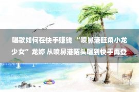 唱歌如何在快手赚钱 “喷鼻港旺角小龙少女”龙婷 从喷鼻港陌头唱到快手再登央视