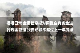 播播日常 金鹏信息拟对闲置自有资金进行现金管理 投资总额不超过上一年度经审计净资产的50%