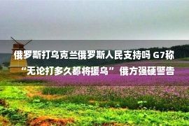 俄罗斯打乌克兰俄罗斯人民支持吗 G7称“无论打多久都将援乌” 俄方强硬警告