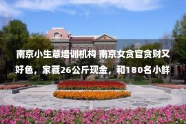 南京小生意培训机构 南京女贪官贪财又好色，家藏26公斤现金，和180名小鲜肉有染