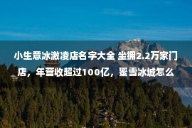 小生意冰激凌店名字大全 坐拥2.2万家门店，年营收超过100亿，蜜雪冰城怎么做到的？