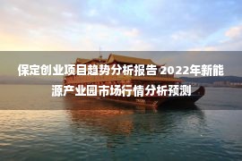 保定创业项目趋势分析报告 2022年新能源产业园市场行情分析预测