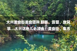 大兴美食街美食团购 野餐、露营、放风筝…大兴这地儿必须去！美食街、集市也快来了