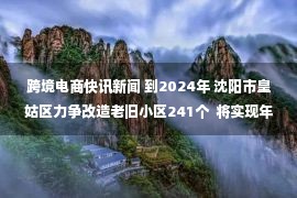 跨境电商快讯新闻 到2024年 沈阳市皇姑区力争改造老旧小区241个  将实现年跨境电商交易额10亿元