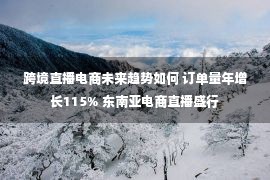 跨境直播电商未来趋势如何 订单量年增长115% 东南亚电商直播盛行