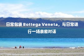 日常包袋 Bottega Veneta，与日常进行一场亲密对话