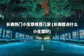 长春热门小生意推荐几家 (长春做点什么小生意好)