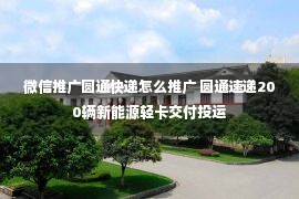 微信推广圆通快递怎么推广 圆通速递200辆新能源轻卡交付投运