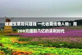 收藏生意如何赚钱 一代收藏传奇人物：用200元赚到几亿的滚利时代