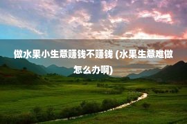 做水果小生意赚钱不赚钱 (水果生意难做怎么办啊)