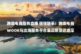 跨境电商服务直播 强强联手！跨境电商WOOK与出海服务平台星迈黎亚达成深度战略合