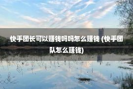 快手团长可以赚钱吗吗怎么赚钱 (快手团队怎么赚钱)