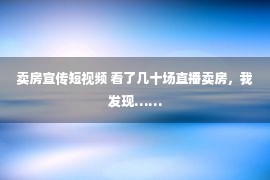 卖房宣传短视频 看了几十场直播卖房，我发现……