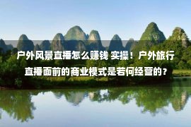 户外风景直播怎么赚钱 实操！户外旅行直播面前的商业模式是若何经营的？