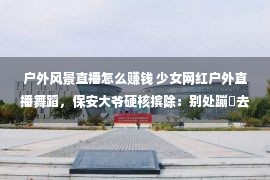 户外风景直播怎么赚钱 少女网红户外直播舞蹈，保安大爷硬核摈除：别处蹦跶去，没有要踩草坪