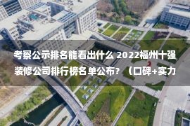 考察公示排名能看出什么 2022福州十强装修公司排行榜名单公布？（口碑+实力）