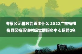 考察公示排名能看出什么 2022广东梅州梅县区梅西镇村级党群服务中心招聘2名政务服务专职人员公告