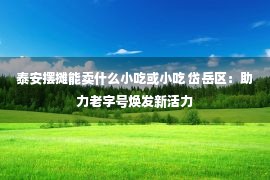 泰安摆摊能卖什么小吃或小吃 岱岳区：助力老字号焕发新活力