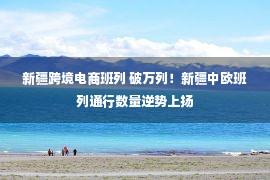 新疆跨境电商班列 破万列！新疆中欧班列通行数量逆势上扬