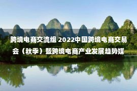 跨境电商交流组 2022中国跨境电商交易会（秋季）暨跨境电商产业发展趋势媒体交流会