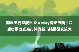 跨境电商交流组 Starday跨境电商平台成功承办威海市跨境新市场探研交流大会