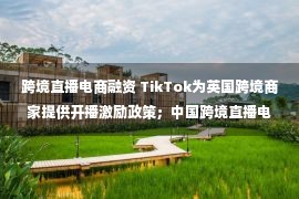 跨境直播电商融资 TikTok为英国跨境商家提供开播激励政策；中国跨境直播电商预计2025年将达到8000亿