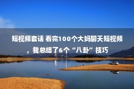 短视频套话 看完100个大妈聊天短视频，我总结了6个“八卦”技巧