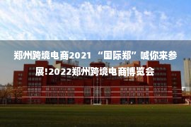 郑州跨境电商2021 “国际郑”喊你来参展!2022郑州跨境电商博览会