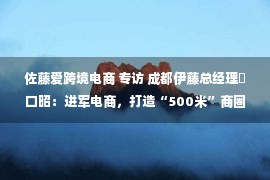 佐藤爱跨境电商 专访 成都伊藤总经理樋口昭：进军电商，打造“500米”商圈