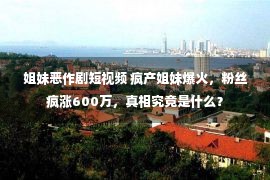 姐妹恶作剧短视频 疯产姐妹爆火，粉丝疯涨600万，真相究竟是什么？