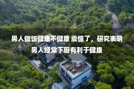 男人做饭健康不健康 震惊了，研究表明男人经常下厨有利于健康