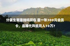 分装生意赚钱吗现在 靠一张300元会员卡，直播代购能月入10万？