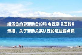 经济合约算劳动合约吗 电视剧《底线》热播，关于劳动关系认定的这些要点你掌握了吗？