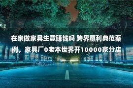 在家做家具生意赚钱吗 跨界赢利典范案例，家具厂0老本世界开10000家分店，怎样做到的？