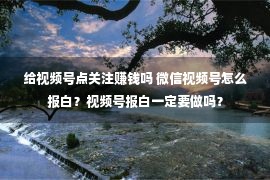 给视频号点关注赚钱吗 微信视频号怎么报白？视频号报白一定要做吗？