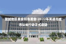 宣城地区美食特色美食:2022年芜湖市城市认知行动正式启动