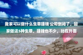 我家可以做什么生意赚钱 公司倒闭了，回家做这5种生意，赚钱也不少，比在外面打工强